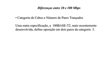 Diferenças entre 10 e 100 Mbps

• Categoria de Cabos e Número de Pares Trançados

Uma outra especificação, a 100BASE-T2, mais recentemente
desenvolvida, define operação em dois pares da categoria 3.
 