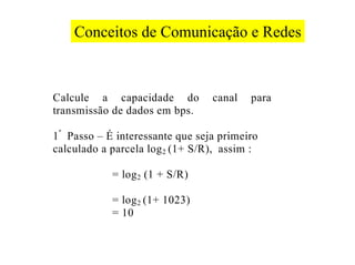 Conceitos de Comunicação e Redes



Calcule a capacidade do           canal   para
transmissão de dados em bps.

1 º Passo – É interessante que seja primeiro
calculado a parcela log 2 (1+ S/R), assim :

            = log 2 (1 + S/R)

            = log 2 (1+ 1023)
            = 10
 