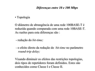 Diferenças entre 10 e 100 Mbps

• Topologia

O diâmetro de abrangência de uma rede 100BASE-T é
reduzida quando comparada com uma rede 10BASE-T.
As razões para esta diferenças são :

- redução do bit-time;

- o efeito direto da redução do bit-time no parâmetro
  round-trip delay;

Visando diminuir os efeitos das restrições topologias,
dois tipos de repetidores foram definidos. Estes são
conhecidos como Classe I e Classe II.
 