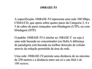100BASE-T4


A especificação 100BASE-T4 representa uma rede 100 Mbps,
CSMA/CD, que opera sobre quatro pares da Categoria 3, 4 e
5 de cabos de pares trançados sem blindagem (UTP), ou com
blindagem (STP).

O padrão 100BASE-T4 é similar ao 10BASE-T, ou seja é
uma rede baseada no concentrador (ou Hub).A diferença
de paradigma está baseada na melhor detecção de colisão
através da redução permitida da área da rede.

Uma rede 100BASE-T4 permite uma distância de no máximo
de 250 metros e a distância entre um nó e um Hub é de
100 metros.
 