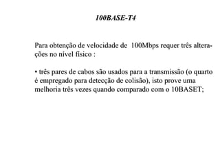100BASE-T4


Para obtenção de velocidade de 100Mbps requer três altera-
ções no nível físico :

• três pares de cabos são usados para a transmissão (o quarto
é empregado para detecção de colisão), isto prove uma
melhoria três vezes quando comparado com o 10BASET;
 