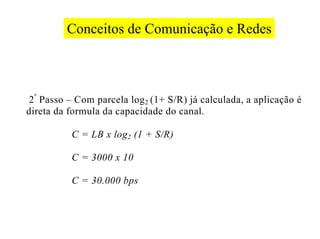 Conceitos de Comunicação e Redes



 2 º Passo – Com parcela log 2 (1+ S/R) já calculada, a aplicação é
direta da formula da capacidade do canal.

           C = LB x log 2 (1 + S/R)

           C = 3000 x 10

           C = 30.000 bps
 