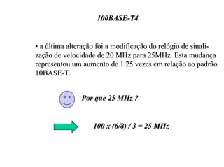 100BASE-T4


• a última alteração foi a modificação do relógio de sinali-
zação de velocidade de 20 MHz para 25MHz. Esta mudança
representou um aumento de 1.25 vezes em relação ao padrão
10BASE-T.


               Por que 25 MHz ?


                   100 x (6/8) / 3 = 25 MHz
 