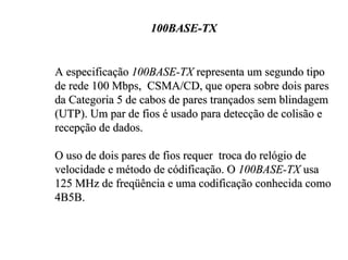 100BASE-TX


A especificação 100BASE-TX representa um segundo tipo
de rede 100 Mbps, CSMA/CD, que opera sobre dois pares
da Categoria 5 de cabos de pares trançados sem blindagem
(UTP). Um par de fios é usado para detecção de colisão e
recepção de dados.

O uso de dois pares de fios requer troca do relógio de
velocidade e método de códificação. O 100BASE-TX usa
125 MHz de freqüência e uma codificação conhecida como
4B5B.
 