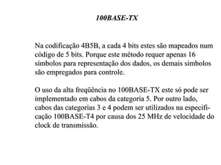 100BASE-TX


Na codificação 4B5B, a cada 4 bits estes são mapeados num
código de 5 bits. Porque este método requer apenas 16
símbolos para representação dos dados, os demais simbolos
são empregados para controle.

O uso da alta freqüência no 100BASE-TX este só pode ser
implementado em cabos da categoria 5. Por outro lado,
cabos das categorias 3 e 4 podem ser utilizados na especifi-
cação 100BASE-T4 por causa dos 25 MHz de velocidade do
clock de transmissão.
 