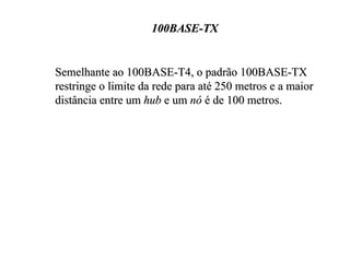 100BASE-TX


Semelhante ao 100BASE-T4, o padrão 100BASE-TX
restringe o limite da rede para até 250 metros e a maior
distância entre um hub e um nó é de 100 metros.
 
