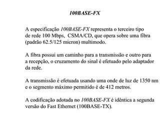 100BASE-FX

A especificação 100BASE-FX representa o terceiro tipo
de rede 100 Mbps, CSMA/CD, que opera sobre uma fibra
(padrão 62.5/125 micron) multimodo.

A fibra possui um caminho para a transmissão e outro para
a recepção, o cruzamento do sinal é efetuado pelo adaptador
da rede.

A transmissão é efetuada usando uma onde de luz de 1350 nm
e o segmento máximo permitido é de 412 metros.

A codificação adotada no 100BASE-FX é idêntica a segunda
versão do Fast Ethernet (100BASE-TX).
 