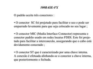 100BASE-FX

O padrão aceita três conectores :

• O conector SC foi projetado para facilitar o uso e pode ser
empurrado levemente para que seja colocado no seu lugar ;

• O conector MIC (Media Interface Connector) representa o
conector padrão usado em redes locaius FDDI. Este foi proje-
tado para facilitar a interconexão, assegurando que o cabo está
devidamente conectado ;

• O conector ST que é caracterizado por uma chave interna.
A conexão é efetuada alinhando-se o conector a chave interna,
que posteriormente e fechada.
 