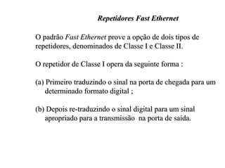 Repetidores Fast Ethernet

O padrão Fast Ethernet prove a opção de dois tipos de
repetidores, denominados de Classe I e Classe II.

O repetidor de Classe I opera da seguinte forma :

(a) Primeiro traduzindo o sinal na porta de chegada para um
    determinado formato digital ;

(b) Depois re-traduzindo o sinal digital para um sinal
   apropriado para a transmissão na porta de saída.
 