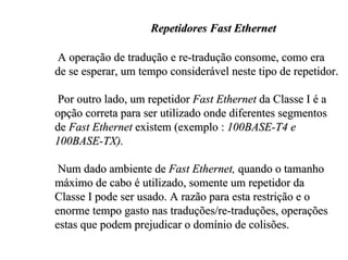 Repetidores Fast Ethernet

 A operação de tradução e re-tradução consome, como era
de se esperar, um tempo considerável neste tipo de repetidor.

 Por outro lado, um repetidor Fast Ethernet da Classe I é a
opção correta para ser utilizado onde diferentes segmentos
de Fast Ethernet existem (exemplo : 100BASE-T4 e
100BASE-TX).

 Num dado ambiente de Fast Ethernet, quando o tamanho
máximo de cabo é utilizado, somente um repetidor da
Classe I pode ser usado. A razão para esta restrição e o
enorme tempo gasto nas traduções/re-traduções, operações
estas que podem prejudicar o domínio de colisões.
 