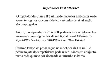 Repetidores Fast Ethernet

 O repetidor da Classe II é utilizado naqueles ambientes onde
somente segmentos com idênticos métodos de sinalização
são empregados.

Assim, um repetidor da Classe II pode ser encontrado exclu-
sivamente com segmentos de um tipo de Fast Ethernet, ou
seja 100BASE-TX, ou 100BASE-T4 ou 100BASE-FX.

Como o tempo de propagação no repetidor da Classe II é
pequeno, até dois repetidores podem ser usados em conjunto
numa rede quando considerando o tamanho máximo.
 