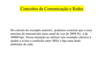 Conceitos de Comunicação e Redes



Do calculo do exemplo anterior, podemos concluir que a taxa
máxima de transmissão num canal de voz de 3000 Hz é de
30000 bps. Nossa intenção ao utilizar este exemplo clássico é
ajudar a evitar a confusão entre MHz e bps num dado
ambiente de rede.
 