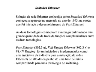 Switched Ethernet

Solução de rede Ethernet conhecida como Switched Ethernet
começou a aparecer no mercado no ano de 1993, na época
que foi iniciado o desenvolvimento do Fast Ethernet.

As duas tecnologias começaram a interagir culminando num
grande quantidade de troca de funções complementares entre
as duas tecnologias.

Fast Ethernet (802.3 u), Full Duplex Ethernet (802.3 x) e
VLAN Tagging foram iniciados e implementados como
uma iniciativa da indústria para a migração de redes
Ethernets de alto desempenho de uma base de mídia
compartilhada para uma tecnologia de switching.
 