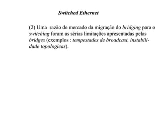Switched Ethernet

(2) Uma razão de mercado da migração do bridging para o
switching foram as sérias limitações apresentadas pelas
bridges (exemplos : tempestades de broadcast, instabili-
dade topologicas).
 
