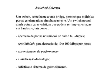 Switched Ethernet

Um switch, semelhante a uma bridge, permite que múltiplas
portas estejam ativas simultaneamente. Um switch possui
ainda outras características que podem ser implementadas
em hardware, tais como :

- operação de portas nos modos de half e full-duplex;

- sensibilidade para detecção de 10 e 100 Mbps por porta;

- aprendizagem de performance;

- classificação do tráfego ;

- sofisticado sistema de gerenciamento.
 