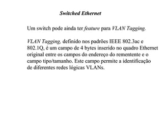 Switched Ethernet

Um switch pode ainda ter feature para VLAN Tagging.

VLAN Tagging, definido nos padrões IEEE 802.3ac e
802.1Q, é um campo de 4 bytes inserido no quadro Ethernet
original entre os campos do endereço do rementente e o
campo tipo/tamanho. Este campo permite a identificação
de diferentes redes lógicas VLANs.
 