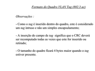 Formato do Quadro VLAN Tag (802.3 ac)

Observações :

- Como o tag é inserido dentro do quadro, este é considerado
um tag intruso e não um simples encapsulamento;

- A inserção do campo de tag significa que o CRC deverá
ser recomputado todas as vezes que este for inserido ou
retirado;

- O tamanho do quadro ficará 4 bytes maior quando o tag
estiver presente.
 