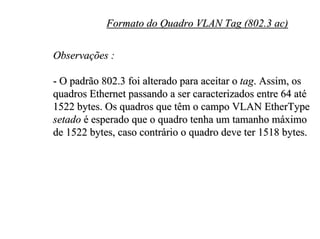 Formato do Quadro VLAN Tag (802.3 ac)

Observações :

- O padrão 802.3 foi alterado para aceitar o tag. Assim, os
quadros Ethernet passando a ser caracterizados entre 64 até
1522 bytes. Os quadros que têm o campo VLAN EtherType
setado é esperado que o quadro tenha um tamanho máximo
de 1522 bytes, caso contrário o quadro deve ter 1518 bytes.
 