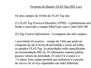 Formato do Quadro VLAN Tag (802.3 ac)

Os dois campos de 16 bits do VLAN Tag são:

(1) VLAN Tag Protocol IDentifier (TPID) - é globalmente atri-
buido e reservado o campo EtherType com o valor 0x81-00.

(2) Tag Control Information - é composto dos três campos :

• prioridade do usuário - campo de 3 bits que pode ser
composto de até 8 níveis de prioridade e existe em todos
os quadros VLAN Tag. As prioridades estão especificadas
na recomendação 802.1p. Os fabricantes usamna prática
poucos valores de prioridade. O valor 0 é o maior e o
7 o maior. Este campo permite que tenhamos o conceito
de classse de serviço suportados em redes Ethernets.
 