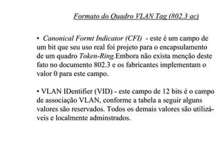 Formato do Quadro VLAN Tag (802.3 ac)

• Canonical Formt Indicator (CFI) - este é um campo de
um bit que seu uso real foi projeto para o encapsulamento
de um quadro Token-Ring.Embora não exista menção deste
fato no documento 802.3 e os fabricantes implementam o
valor 0 para este campo.

• VLAN IDentifier (VID) - este campo de 12 bits é o campo
de associação VLAN, conforme a tabela a seguir alguns
valores são reservados. Todos os demais valores são utilizá-
veis e localmente adminstrados.
 