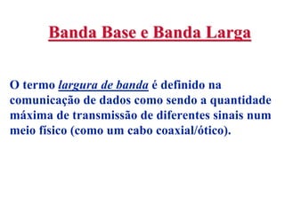 Banda Base e Banda Larga

O termo largura de banda é definido na
comunicação de dados como sendo a quantidade
máxima de transmissão de diferentes sinais num
meio físico (como um cabo coaxial/ótico).
 