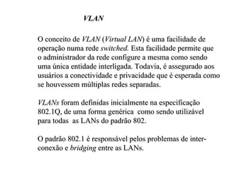 VLAN

O conceito de VLAN (Virtual LAN) é uma facilidade de
operação numa rede switched. Esta facilidade permite que
o administrador da rede configure a mesma como sendo
uma única entidade interligada. Todavia, é assegurado aos
usuários a conectividade e privacidade que é esperada como
se houvessem múltiplas redes separadas.

VLANs foram definidas inicialmente na especificação
802.1Q, de uma forma genérica como sendo utilizável
para todas as LANs do padrão 802.

O padrão 802.1 é responsável pelos problemas de inter-
conexão e bridging entre as LANs.
 