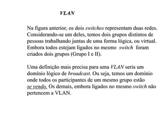 VLAN

Na figura anterior, os dois switches representam duas redes.
Considerando-se um deles, temos dois grupos distintos de
pessoas trabalhando juntas de uma forma lógica, ou virtual.
Embora todos estejam ligados no mesmo switch foram
criados dois grupos (Grupo I e II).

Uma definição mais precisa para uma VLAN seria um
domínio lógico de broadcast. Ou seja, temos um domínio
onde todos os participantes de um mesmo grupo estão
se vendo. Os demais, embora ligados no mesmo switch não
pertencem a VLAN.
 