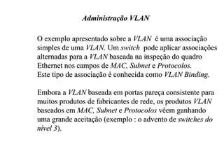Administração VLAN

O exemplo apresentado sobre a VLAN é uma associação
simples de uma VLAN. Um switch pode aplicar associações
alternadas para a VLAN baseada na inspeção do quadro
Ethernet nos campos de MAC, Subnet e Protocolos.
Este tipo de associação é conhecida como VLAN Binding.

Embora a VLAN baseada em portas pareça consistente para
muitos produtos de fabricantes de rede, os produtos VLAN
baseados em MAC, Subnet e Protocolos vêem ganhando
uma grande aceitação (exemplo : o advento de switches do
nível 3).
 