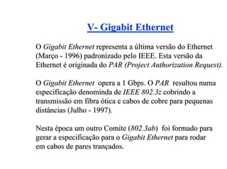 V- Gigabit Ethernet
O Gigabit Ethernet representa a última versão do Ethernet
(Março - 1996) padronizado pelo IEEE. Esta versão da
Ethernet é originada do PAR (Project Authorization Request).

O Gigabit Ethernet opera a 1 Gbps. O PAR resultou numa
especificação denominda de IEEE 802.3z cobrindo a
transmissão em fibra ótica e cabos de cobre para pequenas
distâncias (Julho - 1997).

Nesta época um outro Comite (802.3ab) foi formado para
gerar a especificação para o Gigabit Ethernet para rodar
em cabos de pares trançados.
 