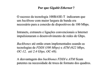 Por que Gigabit Ethernet ?

O sucesso da tecnologia 100BASE-T indicaram que
um backbone com maior largura de banda era
necessário para a conexão de dispositivos de 100 Mbps.

Intranets, extranets e ligações convencionais a Internet
impulsionaram o desenvolvimento de redes de Gbps.

Backbones até então eram implementados usando as
tecnologias de FDDI (100 Mbps) e ATM (622 Mbps,
OC-12, até 2.4 Gbps, OC-48).

A desvantagem dos backbones FDDI e ATM ficam
patentes na necessidade de troca de formato dos quadros.
 