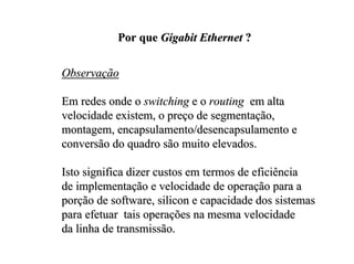 Por que Gigabit Ethernet ?


Observação

Em redes onde o switching e o routing em alta
velocidade existem, o preço de segmentação,
montagem, encapsulamento/desencapsulamento e
conversão do quadro são muito elevados.

Isto significa dizer custos em termos de eficiência
de implementação e velocidade de operação para a
porção de software, silicon e capacidade dos sistemas
para efetuar tais operações na mesma velocidade
da linha de transmissão.
 