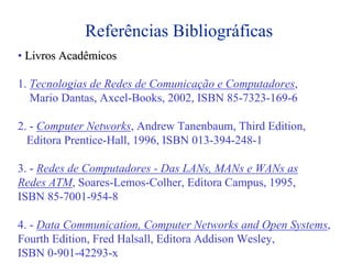 Referências Bibliográficas
• Livros Acadêmicos

1. Tecnologias de Redes de Comunicação e Computadores,
   Mario Dantas, Axcel-Books, 2002, ISBN 85-7323-169-6

2. - Computer Networks, Andrew Tanenbaum, Third Edition,
  Editora Prentice-Hall, 1996, ISBN 013-394-248-1

3. - Redes de Computadores - Das LANs, MANs e WANs as
Redes ATM, Soares-Lemos-Colher, Editora Campus, 1995,
ISBN 85-7001-954-8

4. - Data Communication, Computer Networks and Open Systems,
Fourth Edition, Fred Halsall, Editora Addison Wesley,
ISBN 0-901-42293-x
 