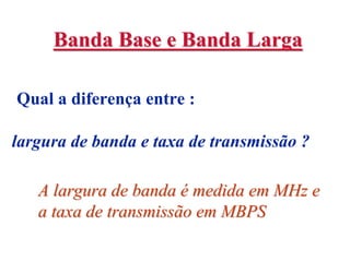 Banda Base e Banda Larga

Qual a diferença entre :

largura de banda e taxa de transmissão ?

   A largura de banda é medida em MHz e
   a taxa de transmissão em MBPS
 