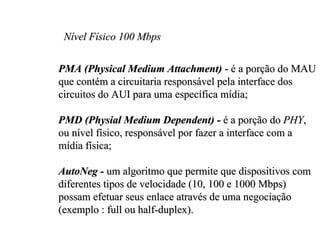 Nível Físico 100 Mbps

PMA (Physical Medium Attachment) - é a porção do MAU
que contém a circuitaria responsável pela interface dos
circuitos do AUI para uma específica mídia;

PMD (Physial Medium Dependent) - é a porção do PHY,
ou nível físico, responsável por fazer a interface com a
mídia física;

AutoNeg - um algoritmo que permite que dispositivos com
diferentes tipos de velocidade (10, 100 e 1000 Mbps)
possam efetuar seus enlace através de uma negociação
(exemplo : full ou half-duplex).
 