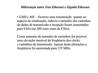 Diferenças entre Fast Ethernet e Gigabit Ethernet

• GMII e MII - Ocorreu uma manutenção quanto ao
aspecto de sinalização, todavia o tamanho dos caminhos
de dados de transmissão e recepção foram aumentados
para 8 bits (no MII estes eram de 4 bits).

Como aumento do tamanho de caminhos foi possível
uma elevação razoável da freqüência dos clocks
e caminhos de transmissão. Apesar desta alterações a
freqüência foi aumentada para 125 MHz.
 