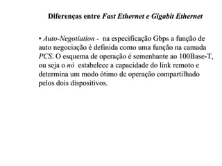 Diferenças entre Fast Ethernet e Gigabit Ethernet

• Auto-Negotiation - na especificação Gbps a função de
auto negociação é definida como uma função na camada
PCS. O esquema de operação é semenhante ao 100Base-T,
ou seja o nó estabelece a capacidade do link remoto e
determina um modo ótimo de operação compartilhado
pelos dois dispositivos.
 