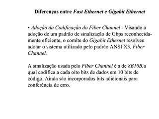 Diferenças entre Fast Ethernet e Gigabit Ethernet

• Adoção da Codificação do Fiber Channel - Visando a
adoção de um padrão de sinalização de Gbps reconhecida-
mente eficiente, o comite do Gigabit Ethernet resolveu
adotar o sistema utilizado pelo padrão ANSI X3, Fiber
Channel.

A sinalização usada pelo Fiber Channel é a de 8B10B,a
qual codifica a cada oito bits de dados em 10 bits de
código. Ainda são incorporados bits adicionais para
conferência de erro.
 