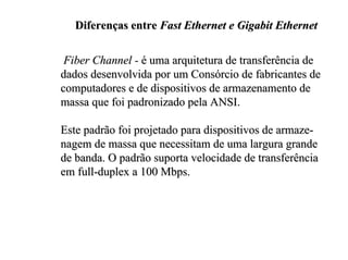 Diferenças entre Fast Ethernet e Gigabit Ethernet


 Fiber Channel - é uma arquitetura de transferência de
dados desenvolvida por um Consórcio de fabricantes de
computadores e de dispositivos de armazenamento de
massa que foi padronizado pela ANSI.

Este padrão foi projetado para dispositivos de armaze-
nagem de massa que necessitam de uma largura grande
de banda. O padrão suporta velocidade de transferência
em full-duplex a 100 Mbps.
 