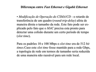 Diferenças entre Fast Ethernet e Gigabit Ethernet

• Modificação de Operação do CSMA/CD - o retardo de
transferência de um quadro (round-trip-delay) afeta de
maneira direta o tamanho da rede. Este fato pode ser ex-
plicado pelo fato que o MAC precisa esta pronto para
detectar uma colisão durante um certo período de tempo
(slot time).

Para os padrões 10 e 100 Mbps o slot time era de 512 bit
times.Caso este slot time fosse mantido para a rede Gbps,
a topologia de rede em termos de tamanho seria reduzida
de uma maneira não razoável para um rede local.
 