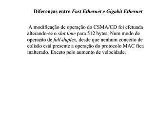 Diferenças entre Fast Ethernet e Gigabit Ethernet

 A modificação de operação do CSMA/CD foi efetuada
alterando-se o slot time para 512 bytes. Num modo de
operação de full-duplex, desde que nenhum conceito de
colisão está presente a operação do protocolo MAC fica
inalterado. Exceto pelo aumento de velocidade.
 