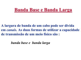 Banda Base e Banda Larga


A largura de banda de um cabo pode ser divida
em canais. As duas formas de utilizar a capacidade
de transmissão de um meio físico são :

      banda base e banda larga
 