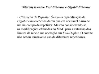 Diferenças entre Fast Ethernet e Gigabit Ethernet

• Utilização de Repeater Único - a especificação de
Gigabit Ethernet considerou que era aceitável o uso de
um único tipo de repetidor. Mesmo considerando-se
as modificações efetuadas no MAC para a extensão dos
limites da rede e sua operação em Full-Duplex. O comite
não achou razoável o uso de diferentes repetidores.
 
