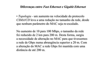 Diferenças entre Fast Ethernet e Gigabit Ethernet

• Topologia - um aumento na velocidade do protocolo
CSMA/CD leva a uma redução no tamanho da rede, desde
que nenhum parâmetro do MAC seja re-escalado.

No aumento de 10 para 100 Mbps, o tamanho da rede
foi reduzido de 2 km para 200 m. Desta forma, surgiu
a necessidade de alteração no MAC para que tivessemos
a rede de Gbps numa abrangência superior a 20 m. Com
a alteração do MAC a rede Gbps foi mantida com uma
distância de até 200 m.
 
