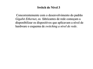 Switch de Nível 3

 Concorrentemente com o desenvolvimento do padrão
Gigabit Ethernet, os fabricantes de rede começam a
disponibilizar os dispositivos que aplicavam a nível de
hardware o esquema de switching a nível de rede.
 