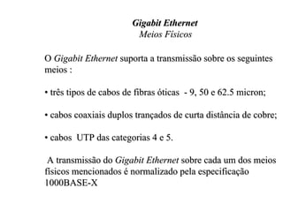 Gigabit Ethernet
                         Meios Físicos

O Gigabit Ethernet suporta a transmissão sobre os seguintes
meios :

• três tipos de cabos de fibras óticas - 9, 50 e 62.5 micron;

• cabos coaxiais duplos trançados de curta distância de cobre;

• cabos UTP das categorias 4 e 5.

 A transmissão do Gigabit Ethernet sobre cada um dos meios
físicos mencionados é normalizado pela especificação
1000BASE-X
 