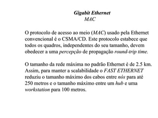 Gigabit Ethernet
                         MAC

O protocolo de acesso ao meio (MAC) usado pela Ethernet
convencional é o CSMA/CD. Este protocolo estabece que
todos os quadros, independentes do seu tamanho, devem
obedecer a uma percepção de propagação round-trip time.

O tamanho da rede máxima no padrão Ethernet é de 2.5 km.
Assim, para manter a scalabilidade o FAST ETHERNET
reduziu o tamanho máximo dos cabos entre nós para até
250 metros e o tamanho máximo entre um hub e uma
workstation para 100 metros.
 