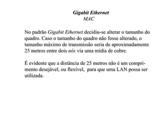 Gigabit Ethernet
                          MAC

No padrão Gigabit Ethernet decidiu-se alterar o tamanho do
quadro. Caso o tamanho do quadro não fosse alterado, o
tamanho máximo de transmissão seria de aproximadamente
25 metros entre dois nós via uma mídia de cobre.

É evidente que a distância de 25 metros não é um compri-
mento desejável, ou flexível, para que uma LAN possa ser
utilizada.
 