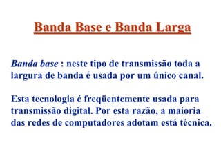 Banda Base e Banda Larga

Banda base : neste tipo de transmissão toda a
largura de banda é usada por um único canal.

Esta tecnologia é freqüentemente usada para
transmissão digital. Por esta razão, a maioria
das redes de computadores adotam está técnica.
 