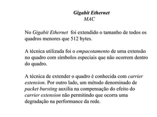 Gigabit Ethernet
                          MAC

No Gigabit Ethernet foi extendido o tamanho de todos os
quadros menores que 512 bytes.

A técnica utilizada foi o empacotamento de uma extensão
no quadro com símbolos especiais que não ocorrem dentro
do quadro.

A técnica de extender o quadro é conhecida com carrier
extension. Por outro lado, um método denominado de
packet bursting auxilia na compensação do efeito do
carrier extension não permitindo que ocorra uma
degradação na performance da rede.
 