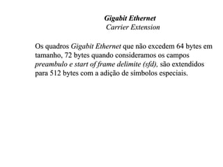 Gigabit Ethernet
                      Carrier Extension

Os quadros Gigabit Ethernet que não excedem 64 bytes em
tamanho, 72 bytes quando consideramos os campos
preambulo e start of frame delimite (sfd), são extendidos
para 512 bytes com a adição de símbolos especiais.
 